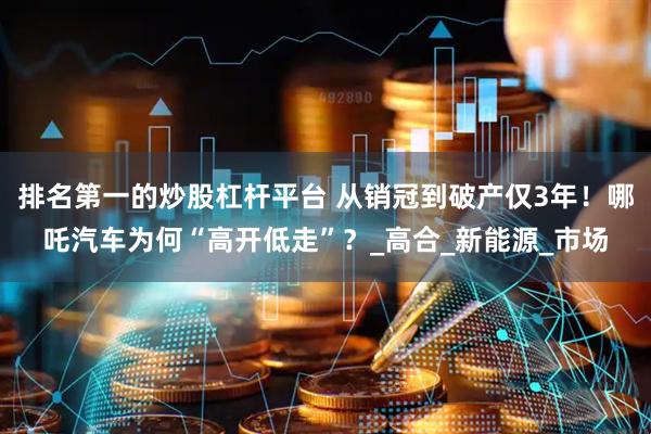 排名第一的炒股杠杆平台 从销冠到破产仅3年！哪吒汽车为何“高开低走”？_高合_新能源_市场