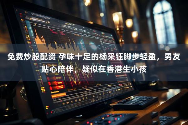 免费炒股配资 孕味十足的杨采钰脚步轻盈，男友贴心陪伴，疑似在香港生小孩