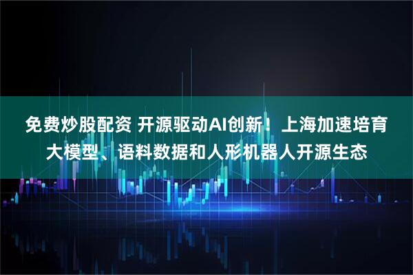 免费炒股配资 开源驱动AI创新！上海加速培育大模型、语料数据和人形机器人开源生态