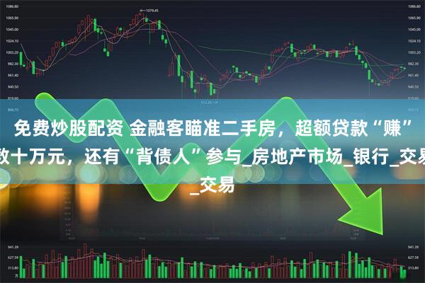 免费炒股配资 金融客瞄准二手房，超额贷款“赚”数十万元，还有“背债人”参与_房地产市场_银行_交易