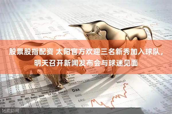 股票股指配资 太阳官方欢迎三名新秀加入球队，明天召开新闻发布会与球迷见面