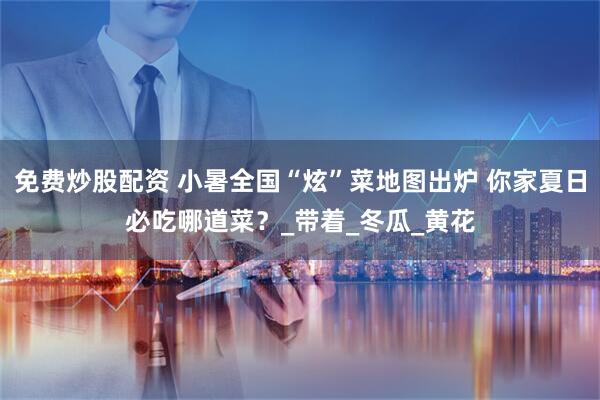 免费炒股配资 小暑全国“炫”菜地图出炉 你家夏日必吃哪道菜？_带着_冬瓜_黄花