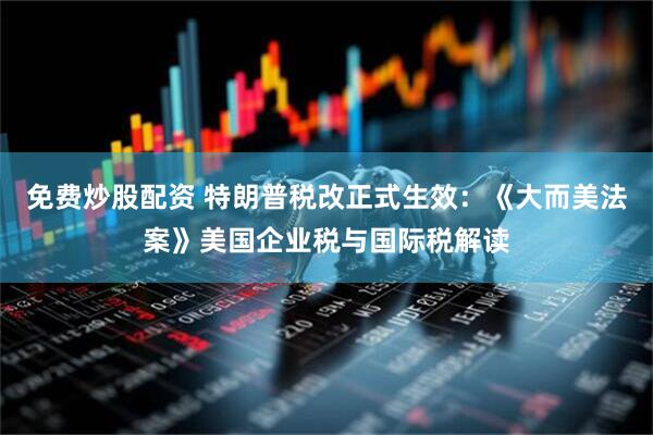 免费炒股配资 特朗普税改正式生效：《大而美法案》美国企业税与国际税解读