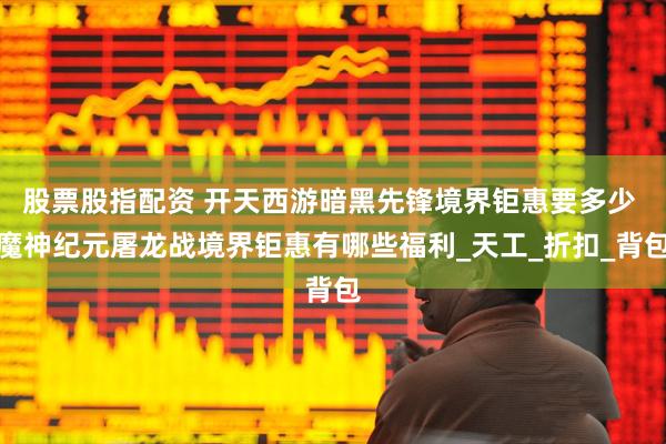 股票股指配资 开天西游暗黑先锋境界钜惠要多少 魔神纪元屠龙战境界钜惠有哪些福利_天工_折扣_背包