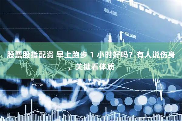 股票股指配资 早上跑步 1 小时好吗？有人说伤身，关键看体质