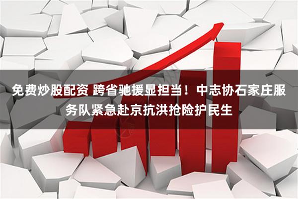 免费炒股配资 跨省驰援显担当！中志协石家庄服务队紧急赴京抗洪抢险护民生