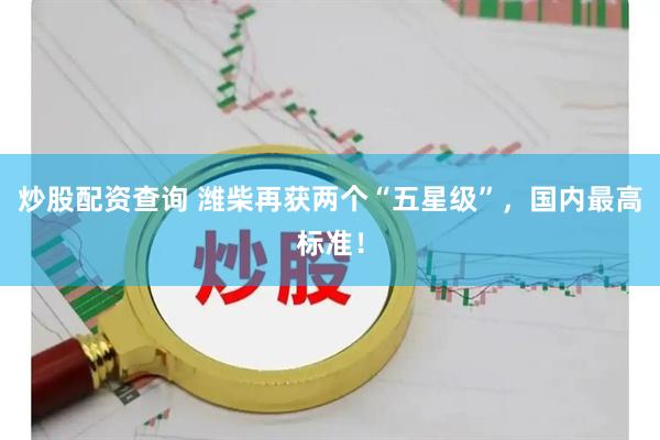 炒股配资查询 潍柴再获两个“五星级”，国内最高标准！