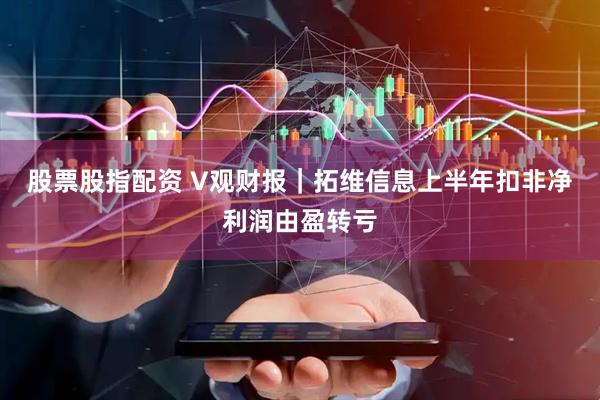 股票股指配资 V观财报｜拓维信息上半年扣非净利润由盈转亏