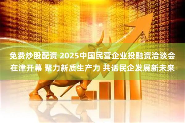免费炒股配资 2025中国民营企业投融资洽谈会在津开幕 聚力新质生产力 共话民企发展新未来