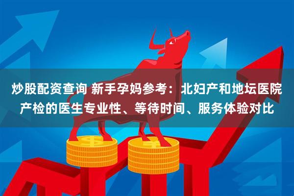 炒股配资查询 新手孕妈参考：北妇产和地坛医院产检的医生专业性、等待时间、服务体验对比