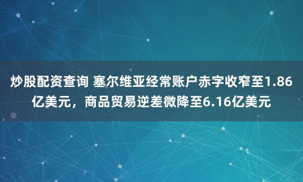 炒股配资查询 塞尔维亚经常账户赤字收窄至1.86亿美元，商品贸易逆差微降至6.16亿美元