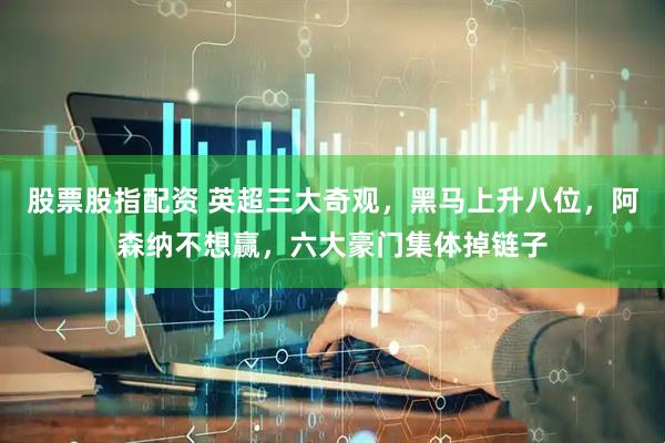 股票股指配资 英超三大奇观，黑马上升八位，阿森纳不想赢，六大豪门集体掉链子