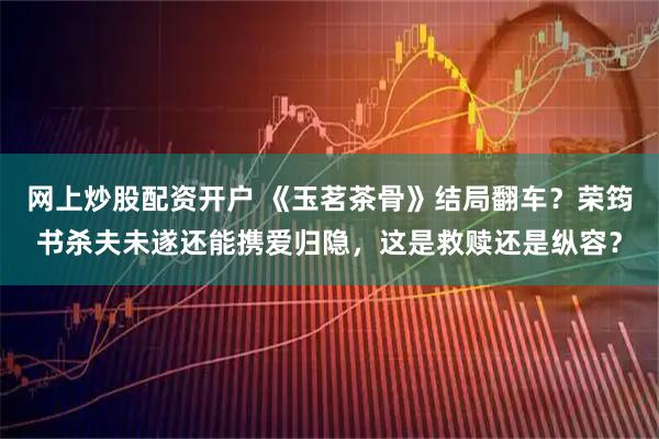 网上炒股配资开户 《玉茗茶骨》结局翻车？荣筠书杀夫未遂还能携爱归隐，这是救赎还是纵容？