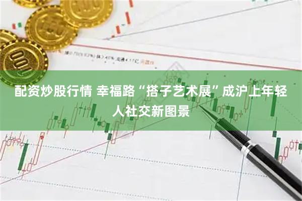 配资炒股行情 幸福路“搭子艺术展”成沪上年轻人社交新图景