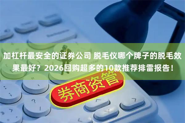 加杠杆最安全的证券公司 脱毛仪哪个牌子的脱毛效果最好？2026回购超多的10款推荐排雷报告！