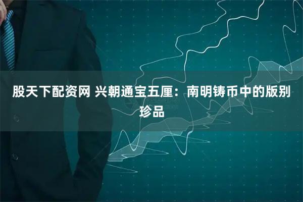 股天下配资网 兴朝通宝五厘：南明铸币中的版别珍品