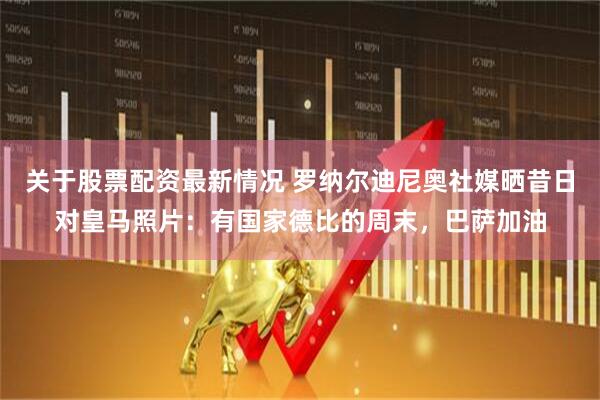 关于股票配资最新情况 罗纳尔迪尼奥社媒晒昔日对皇马照片：有国家德比的周末，巴萨加油