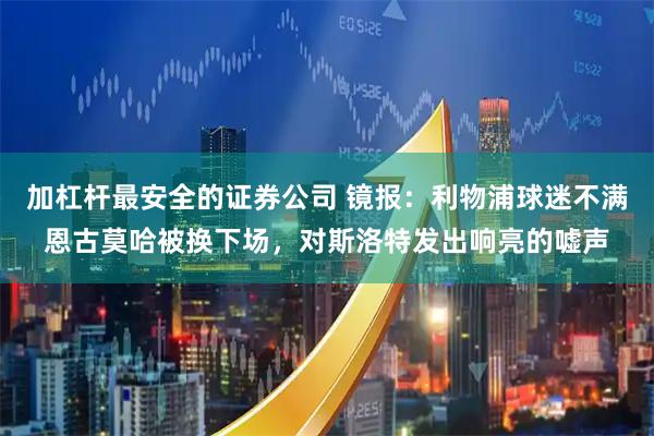加杠杆最安全的证券公司 镜报：利物浦球迷不满恩古莫哈被换下场，对斯洛特发出响亮的嘘声
