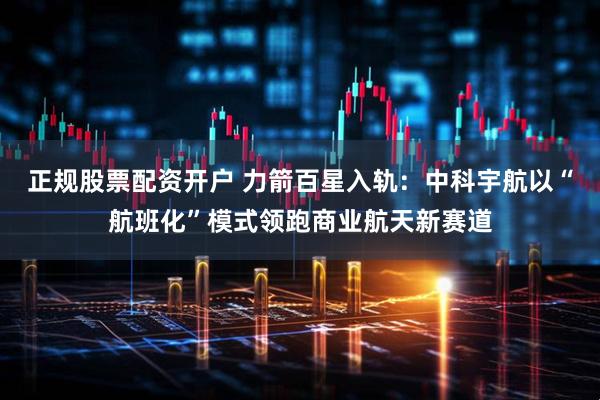 正规股票配资开户 力箭百星入轨：中科宇航以“航班化”模式领跑商业航天新赛道