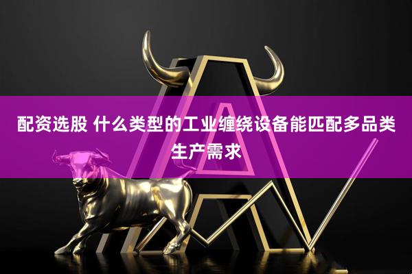 配资选股 什么类型的工业缠绕设备能匹配多品类生产需求