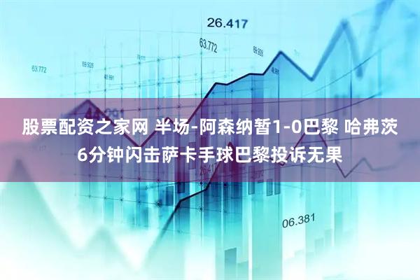 股票配资之家网 半场-阿森纳暂1-0巴黎 哈弗茨6分钟闪击萨卡手球巴黎投诉无果