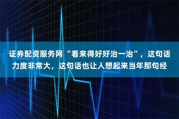 证券配资服务网 “看来得好好治一治”，这句话力度非常大，这句话也让人想起来当年那句经