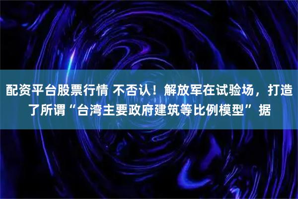 配资平台股票行情 不否认！解放军在试验场，打造了所谓“台湾主要政府建筑等比例模型” 据