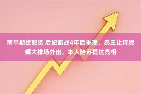 南平期货配资 后妃暗战4年后重现，泰王让诗妮娜大排场外出，本人陪苏提达亮相