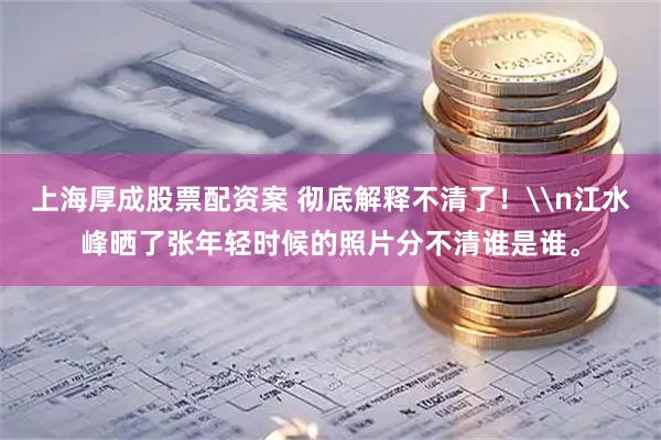 上海厚成股票配资案 彻底解释不清了！\n江水峰晒了张年轻时候的照片分不清谁是谁。