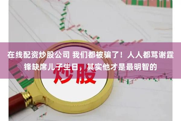 在线配资炒股公司 我们都被骗了！人人都骂谢霆锋缺席儿子生日，其实他才是最明智的